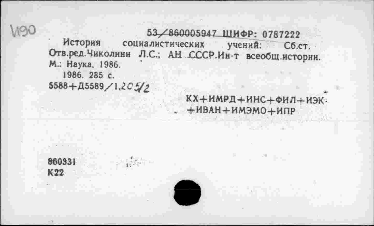 ﻿Ь3-Х£60005947 ШИФР: 0787222
История социалистических учений: Сб.ст Отв.ред.Чиколини Л.С.; АН ГССР.Ин-т всеобщ.истории М.: Наука. 1986.
1986. 285 с.
5588+Д5589/1.2Оу£
кх+имрд+инс+фил+иэк-
, +ИВАН + ИМЭМО+ИПР
860331 К22